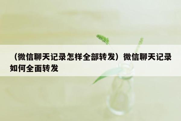 （微信聊天记录怎样全部转发）微信聊天记录如何全面转发