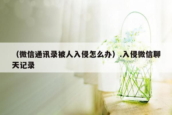 （微信通讯录被人入侵怎么办）.入侵微信聊天记录