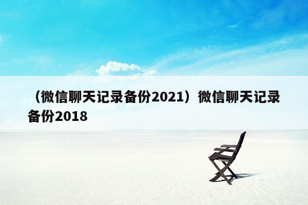 （微信聊天记录备份2021）微信聊天记录备份2018