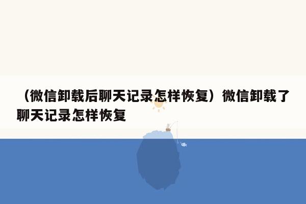 （微信卸载后聊天记录怎样恢复）微信卸载了聊天记录怎样恢复