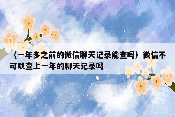 （一年多之前的微信聊天记录能查吗）微信不可以查上一年的聊天记录吗