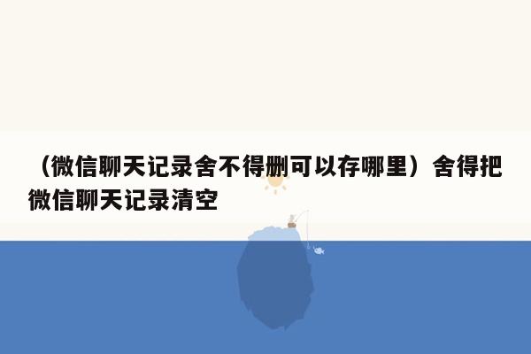 （微信聊天记录舍不得删可以存哪里）舍得把微信聊天记录清空