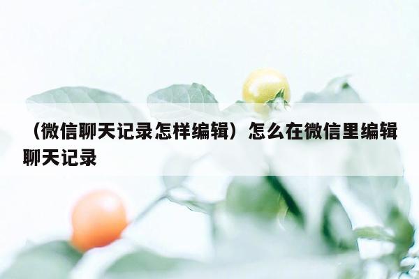 （微信聊天记录怎样编辑）怎么在微信里编辑聊天记录