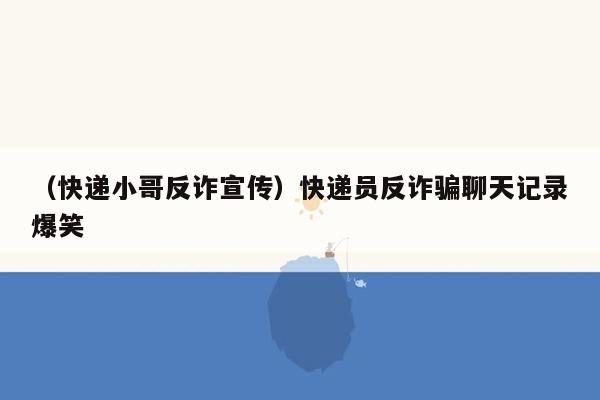 （快递小哥反诈宣传）快递员反诈骗聊天记录爆笑