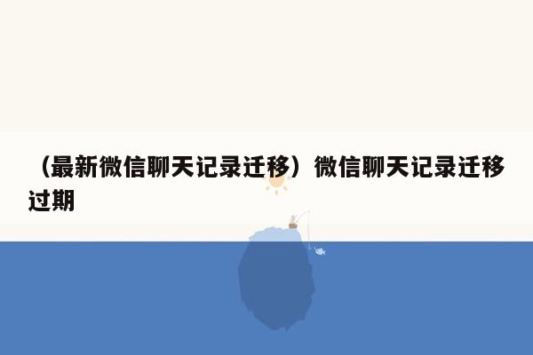 （最新微信聊天记录迁移）微信聊天记录迁移过期