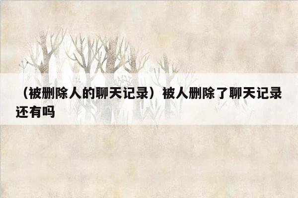 （被删除人的聊天记录）被人删除了聊天记录还有吗