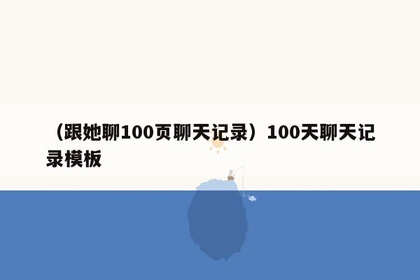 （跟她聊100页聊天记录）100天聊天记录模板