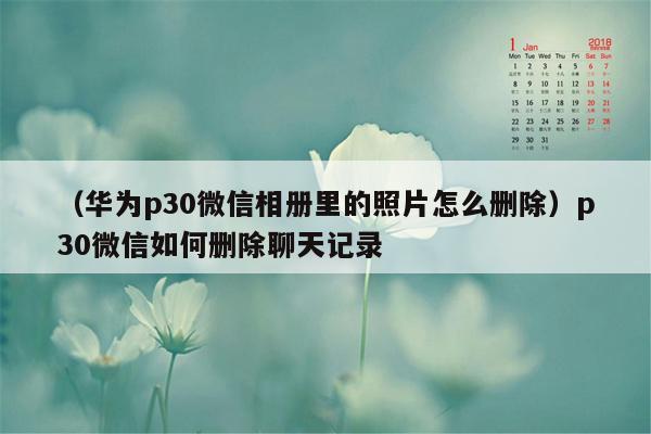 （华为p30微信相册里的照片怎么删除）p30微信如何删除聊天记录