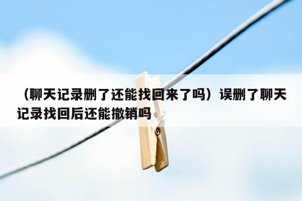 （聊天记录删了还能找回来了吗）误删了聊天记录找回后还能撤销吗