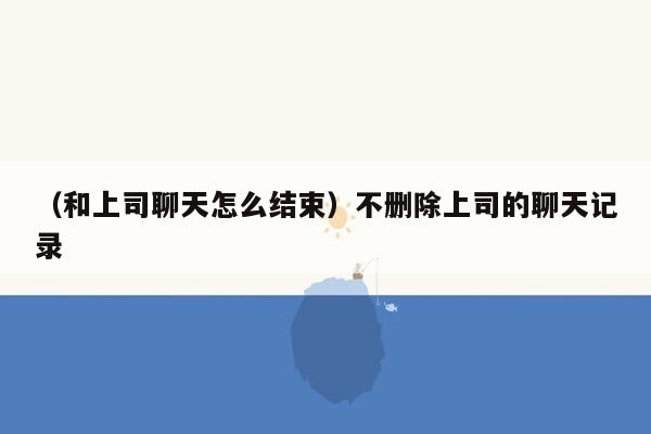 （和上司聊天怎么结束）不删除上司的聊天记录