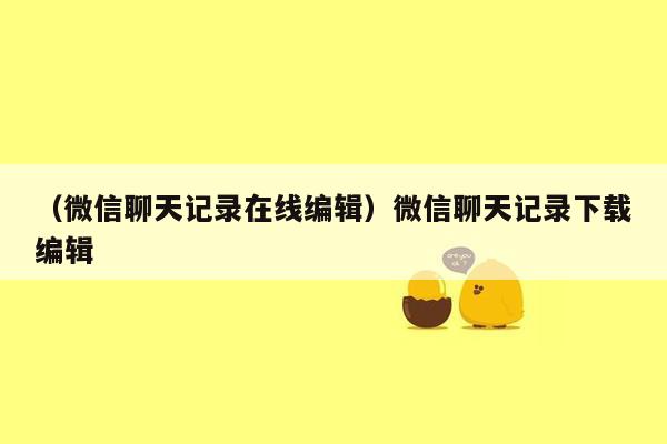 （微信聊天记录在线编辑）微信聊天记录下载编辑