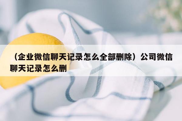 （企业微信聊天记录怎么全部删除）公司微信聊天记录怎么删