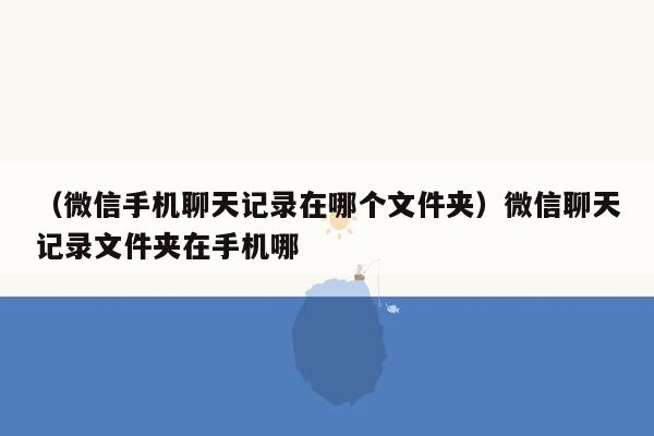 （微信手机聊天记录在哪个文件夹）微信聊天记录文件夹在手机哪