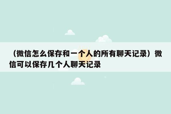 （微信怎么保存和一个人的所有聊天记录）微信可以保存几个人聊天记录