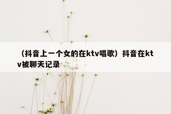 （抖音上一个女的在ktv唱歌）抖音在ktv被聊天记录