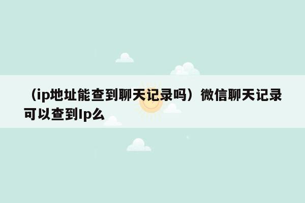 （ip地址能查到聊天记录吗）微信聊天记录可以查到Ip么