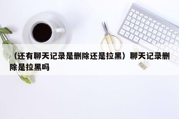 （还有聊天记录是删除还是拉黑）聊天记录删除是拉黑吗