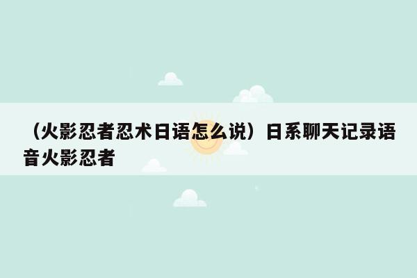 （火影忍者忍术日语怎么说）日系聊天记录语音火影忍者