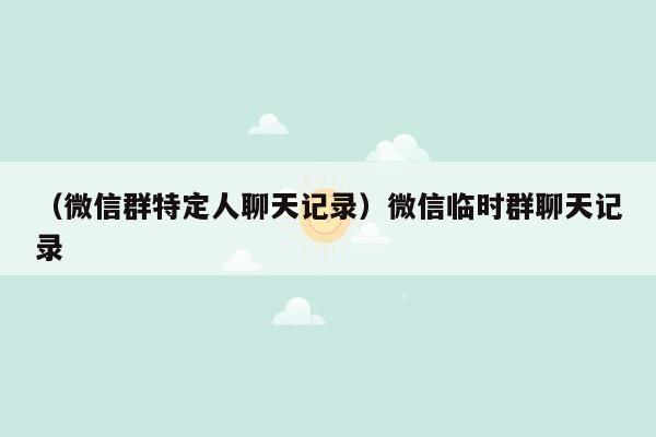 （微信群特定人聊天记录）微信临时群聊天记录