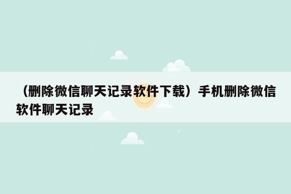 （删除微信聊天记录软件下载）手机删除微信软件聊天记录