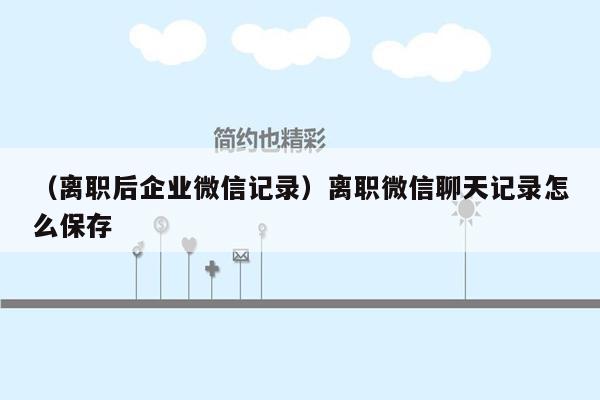 （离职后企业微信记录）离职微信聊天记录怎么保存