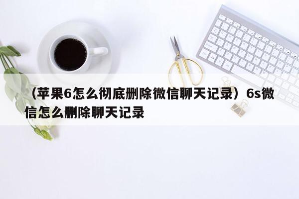 （苹果6怎么彻底删除微信聊天记录）6s微信怎么删除聊天记录