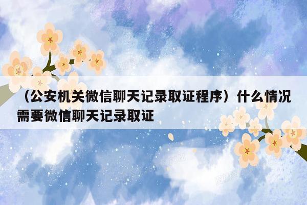 （公安机关微信聊天记录取证程序）什么情况需要微信聊天记录取证