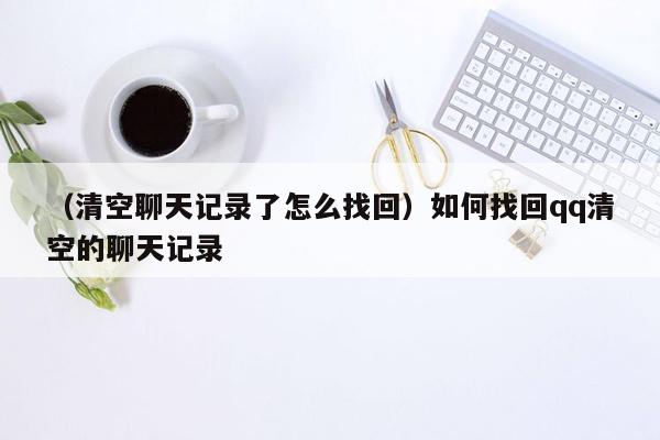 （清空聊天记录了怎么找回）如何找回qq清空的聊天记录