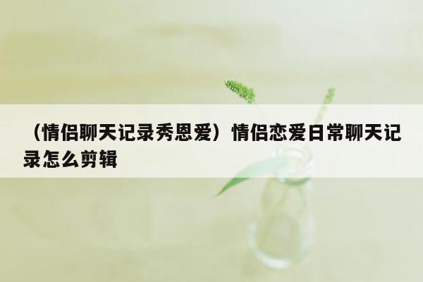 （情侣聊天记录秀恩爱）情侣恋爱日常聊天记录怎么剪辑