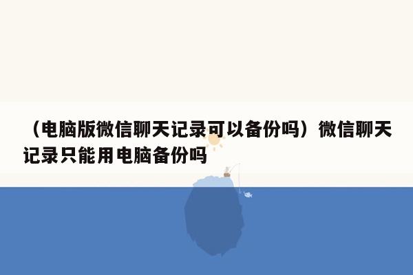 （电脑版微信聊天记录可以备份吗）微信聊天记录只能用电脑备份吗