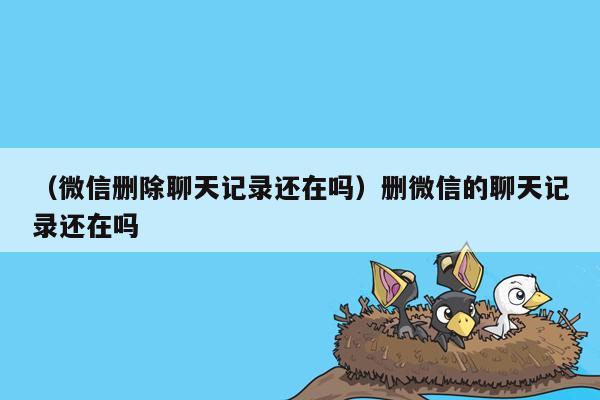 （微信删除聊天记录还在吗）删微信的聊天记录还在吗