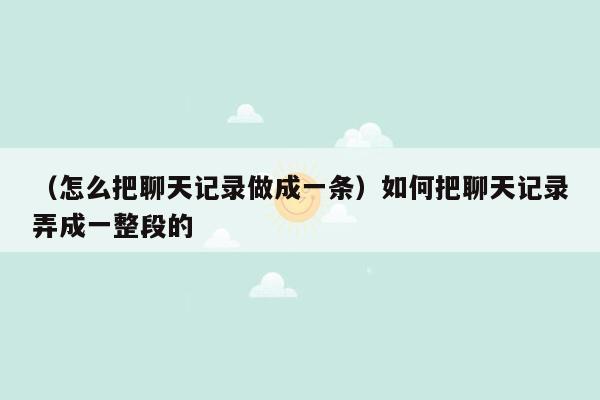 （怎么把聊天记录做成一条）如何把聊天记录弄成一整段的