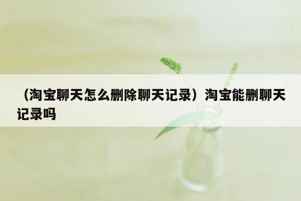 （淘宝聊天怎么删除聊天记录）淘宝能删聊天记录吗