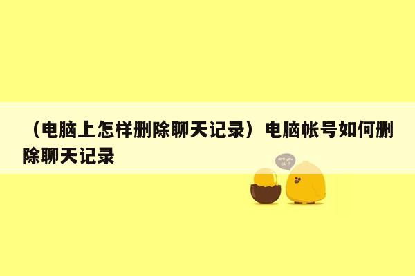 （电脑上怎样删除聊天记录）电脑帐号如何删除聊天记录