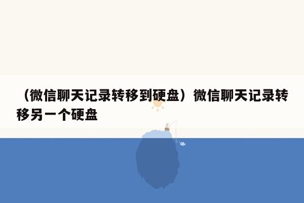 （微信聊天记录转移到硬盘）微信聊天记录转移另一个硬盘