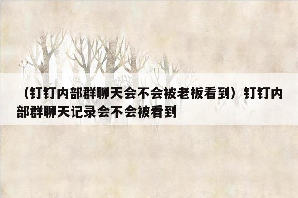 （钉钉内部群聊天会不会被老板看到）钉钉内部群聊天记录会不会被看到