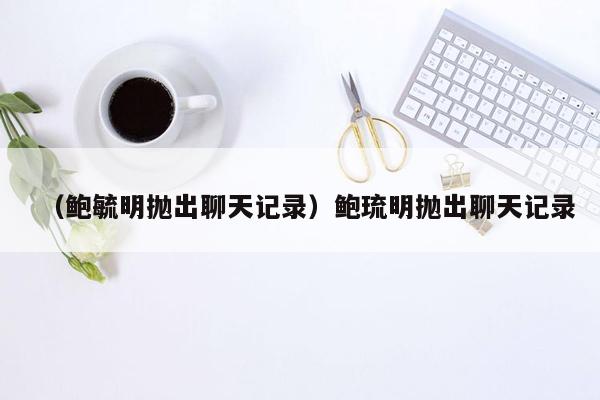 （鲍毓明抛出聊天记录）鲍琉明抛出聊天记录