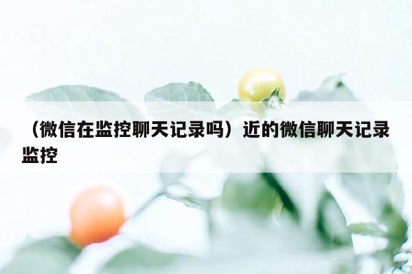 （微信在监控聊天记录吗）近的微信聊天记录监控