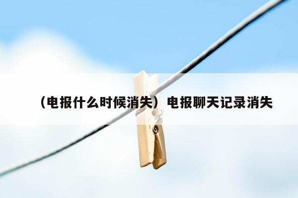 （电报什么时候消失）电报聊天记录消失