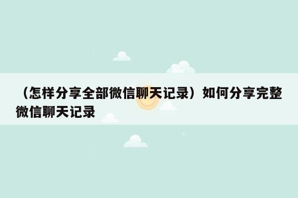 （怎样分享全部微信聊天记录）如何分享完整微信聊天记录