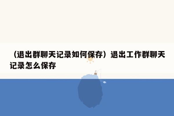 （退出群聊天记录如何保存）退出工作群聊天记录怎么保存