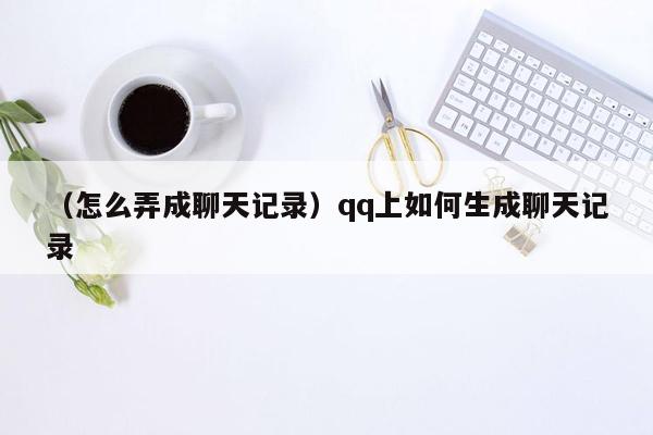 （怎么弄成聊天记录）qq上如何生成聊天记录