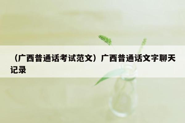 （广西普通话考试范文）广西普通话文字聊天记录