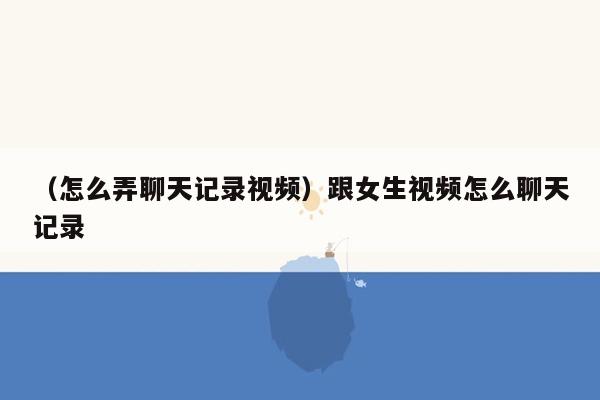 （怎么弄聊天记录视频）跟女生视频怎么聊天记录