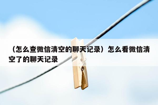 （怎么查微信清空的聊天记录）怎么看微信清空了的聊天记录