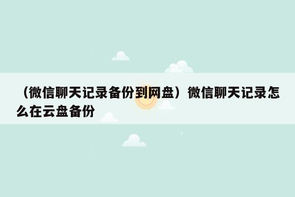 （微信聊天记录备份到网盘）微信聊天记录怎么在云盘备份