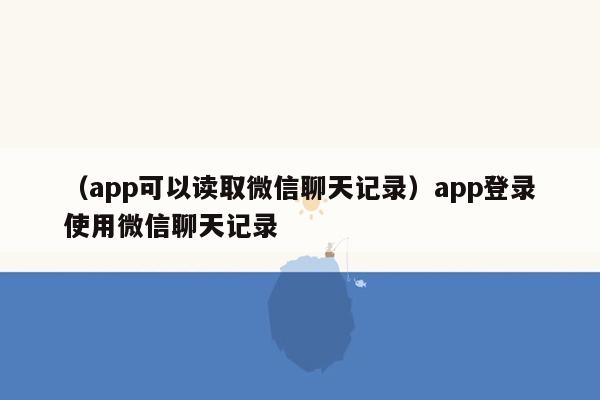 （app可以读取微信聊天记录）app登录使用微信聊天记录