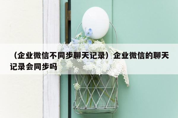 （企业微信不同步聊天记录）企业微信的聊天记录会同步吗