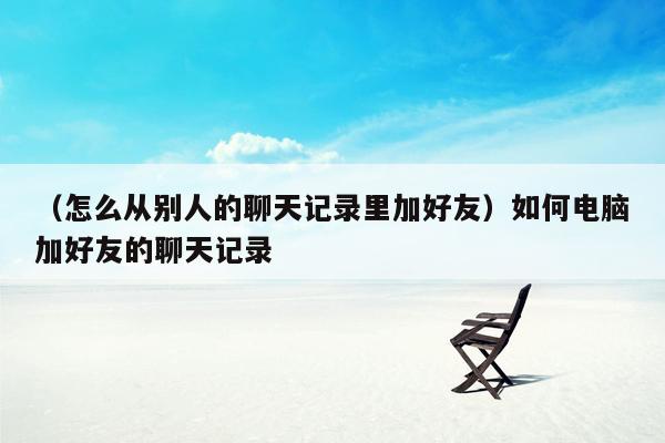 （怎么从别人的聊天记录里加好友）如何电脑加好友的聊天记录