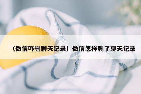 （微信咋删聊天记录）微信怎样删了聊天记录